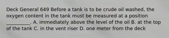 Deck General 649 Before a tank is to be crude oil washed, the oxygen content in the tank must be measured at a position __________. A. immediately above the level of the oil B. at the top of the tank C. in the vent riser D. one meter from the deck