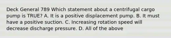 Deck General 789 Which statement about a centrifugal cargo pump is TRUE? A. It is a positive displacement pump. B. It must have a positive suction. C. Increasing rotation speed will decrease discharge pressure. D. All of the above