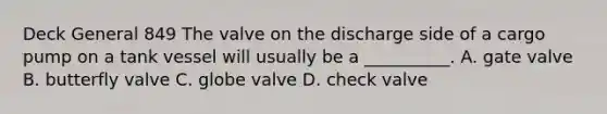 Deck General 849 The valve on the discharge side of a cargo pump on a tank vessel will usually be a __________. A. gate valve B. butterfly valve C. globe valve D. check valve