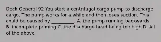 Deck General 92 You start a centrifugal cargo pump to discharge cargo. The pump works for a while and then loses suction. This could be caused by __________. A. the pump running backwards B. incomplete priming C. the discharge head being too high D. All of the above