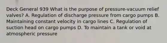 Deck General 939 What is the purpose of pressure-vacuum relief valves? A. Regulation of discharge pressure from cargo pumps B. Maintaining constant velocity in cargo lines C. Regulation of suction head on cargo pumps D. To maintain a tank or void at atmospheric pressure