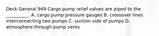 Deck General 949 Cargo pump relief valves are piped to the __________. A. cargo pump pressure gauges B. crossover lines interconnecting two pumps C. suction side of pumps D. atmosphere through pump vents