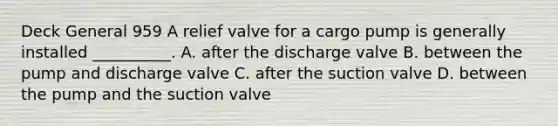 Deck General 959 A relief valve for a cargo pump is generally installed __________. A. after the discharge valve B. between the pump and discharge valve C. after the suction valve D. between the pump and the suction valve