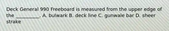 Deck General 990 Freeboard is measured from the upper edge of the __________. A. bulwark B. deck line C. gunwale bar D. sheer strake