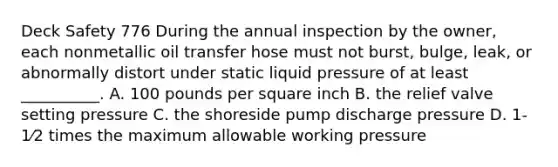 Deck Safety 776 During the annual inspection by the owner, each nonmetallic oil transfer hose must not burst, bulge, leak, or abnormally distort under static liquid pressure of at least __________. A. 100 pounds per square inch B. the relief valve setting pressure C. the shoreside pump discharge pressure D. 1-1⁄2 times the maximum allowable working pressure