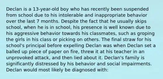 Declan is a 13-year-old boy who has recently been suspended from school due to his intolerable and inappropriate behavior over the last 7 months. Despite the fact that he usually skips school, when he is in school, his presence is well known due to his aggressive behavior towards his classmates, such as groping the girls in his class or picking on others. The final straw for his school's principal before expelling Declan was when Declan set a balled up piece of paper on fire, threw it at his teacher in an unprovoked attack, and then lied about it. Declan's family is significantly distressed by his behavior and social impairments. Declan would most likely be diagnosed with: