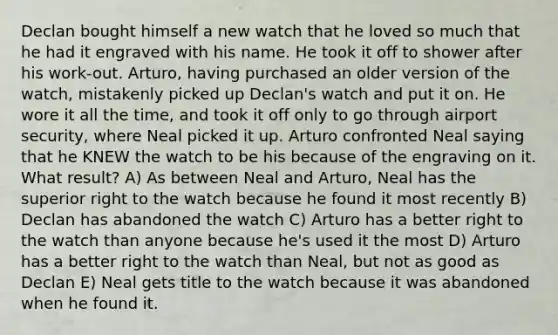 Declan bought himself a new watch that he loved so much that he had it engraved with his name. He took it off to shower after his work-out. Arturo, having purchased an older version of the watch, mistakenly picked up Declan's watch and put it on. He wore it all the time, and took it off only to go through airport security, where Neal picked it up. Arturo confronted Neal saying that he KNEW the watch to be his because of the engraving on it. What result? A) As between Neal and Arturo, Neal has the superior right to the watch because he found it most recently B) Declan has abandoned the watch C) Arturo has a better right to the watch than anyone because he's used it the most D) Arturo has a better right to the watch than Neal, but not as good as Declan E) Neal gets title to the watch because it was abandoned when he found it.