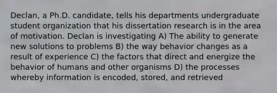 Declan, a Ph.D. candidate, tells his departments undergraduate student organization that his dissertation research is in the area of motivation. Declan is investigating A) The ability to generate new solutions to problems B) the way behavior changes as a result of experience C) the factors that direct and energize the behavior of humans and other organisms D) the processes whereby information is encoded, stored, and retrieved