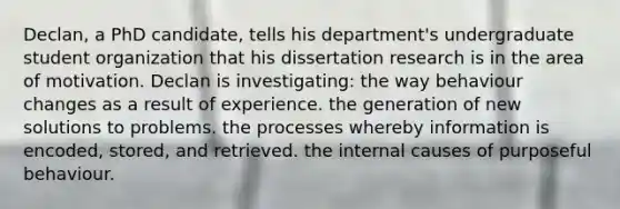 Declan, a PhD candidate, tells his department's undergraduate student organization that his dissertation research is in the area of motivation. Declan is investigating: the way behaviour changes as a result of experience. the generation of new solutions to problems. the processes whereby information is encoded, stored, and retrieved. the internal causes of purposeful behaviour.