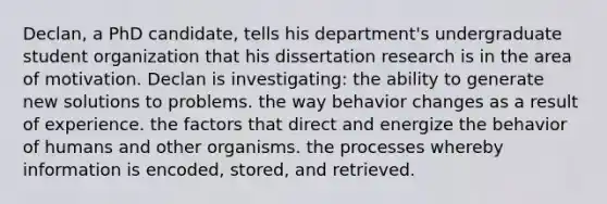 Declan, a PhD candidate, tells his department's undergraduate student organization that his dissertation research is in the area of motivation. Declan is investigating: the ability to generate new solutions to problems. the way behavior changes as a result of experience. the factors that direct and energize the behavior of humans and other organisms. the processes whereby information is encoded, stored, and retrieved.