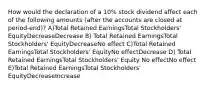 How would the declaration of a 10% stock dividend affect each of the following amounts (after the accounts are closed at period-end)? A)Total Retained EarningsTotal Stockholders' EquityDecreaseDecrease B) Total Retained EarningsTotal Stockholders' EquityDecreaseNo effect C)Total Retained EarningsTotal Stockholders' EquityNo effectDecrease D) Total Retained EarningsTotal Stockholders' Equity No effectNo effect E)Total Retained EarningsTotal Stockholders' EquityDecreaseIncrease