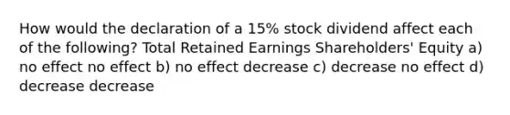 How would the declaration of a 15% stock dividend affect each of the following? Total Retained Earnings Shareholders' Equity a) no effect no effect b) no effect decrease c) decrease no effect d) decrease decrease