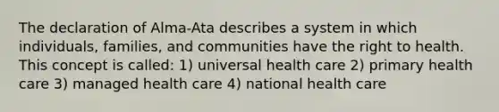 The declaration of Alma-Ata describes a system in which individuals, families, and communities have the right to health. This concept is called: 1) universal health care 2) primary health care 3) managed health care 4) national health care