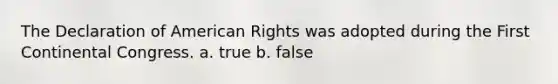 The Declaration of American Rights was adopted during the First Continental Congress. a. true b. false