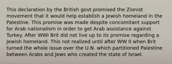 This declaration by the British govt promised the Zionist movement that it would help establish a Jewish homeland in the Palestine. This promise was made despite concomitant support for Arab nationalism in order to get Arab assistance against Turkey. After WWI Brit did not live up to its promise regarding a Jewish homeland. This not realized until after WW II when Brit turned the whole issue over the U.N. which partitioned Palestine between Arabs and Jews who created the state of Israel.