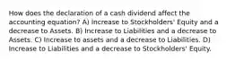 How does the declaration of a cash dividend affect the accounting equation? A) Increase to Stockholders' Equity and a decrease to Assets. B) Increase to Liabilities and a decrease to Assets. C) Increase to assets and a decrease to Liabilities. D) Increase to Liabilities and a decrease to Stockholders' Equity.