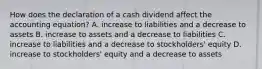 How does the declaration of a cash dividend affect the accounting equation? A. increase to liabilities and a decrease to assets B. increase to assets and a decrease to liabilities C. increase to liabilities and a decrease to stockholders' equity D. increase to stockholders' equity and a decrease to assets