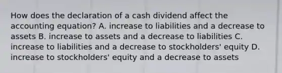 How does the declaration of a cash dividend affect the accounting equation? A. increase to liabilities and a decrease to assets B. increase to assets and a decrease to liabilities C. increase to liabilities and a decrease to stockholders' equity D. increase to stockholders' equity and a decrease to assets