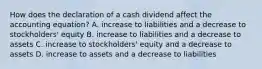 How does the declaration of a cash dividend affect the accounting​ equation? A. increase to liabilities and a decrease to​ stockholders' equity B. increase to liabilities and a decrease to assets C. increase to​ stockholders' equity and a decrease to assets D. increase to assets and a decrease to liabilities