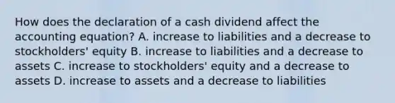 How does the declaration of a cash dividend affect the accounting​ equation? A. increase to liabilities and a decrease to​ stockholders' equity B. increase to liabilities and a decrease to assets C. increase to​ stockholders' equity and a decrease to assets D. increase to assets and a decrease to liabilities