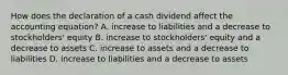 How does the declaration of a cash dividend affect the accounting​ equation? A. increase to liabilities and a decrease to​ stockholders' equity B. increase to​ stockholders' equity and a decrease to assets C. increase to assets and a decrease to liabilities D. increase to liabilities and a decrease to assets