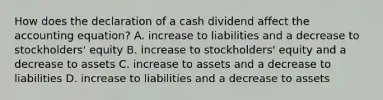 How does the declaration of a cash dividend affect the accounting​ equation? A. increase to liabilities and a decrease to​ stockholders' equity B. increase to​ stockholders' equity and a decrease to assets C. increase to assets and a decrease to liabilities D. increase to liabilities and a decrease to assets