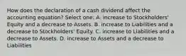 How does the declaration of a cash dividend affect the accounting equation? Select one: A. increase to Stockholders' Equity and a decrease to Assets. B. increase to Liabilities and a decrease to Stockholders' Equity. C. increase to Liabilities and a decrease to Assets. D. increase to Assets and a decrease to Liabilities