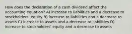 How does the declaration of a cash dividend affect the accounting equation? A) increase to liabilities and a decrease to stockholders' equity B) increase to liabilities and a decrease to assets C) increase to assets and a decrease to liabilities D) increase to stockholders' equity and a decrease to assets