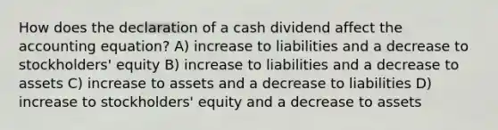 How does the declaration of a cash dividend affect <a href='https://www.questionai.com/knowledge/k7UJ6J5ODQ-the-accounting-equation' class='anchor-knowledge'>the accounting equation</a>? A) increase to liabilities and a decrease to stockholders' equity B) increase to liabilities and a decrease to assets C) increase to assets and a decrease to liabilities D) increase to stockholders' equity and a decrease to assets