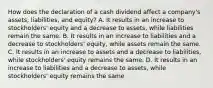 How does the declaration of a cash dividend affect a​ company's assets,​ liabilities, and​ equity? A. It results in an increase to​ stockholders' equity and a decrease to​ assets, while liabilities remain the same. B. It results in an increase to liabilities and a decrease to​ stockholders' equity, while assets remain the same. C. It results in an increase to assets and a decrease to​ liabilities, while​ stockholders' equity remains the same. D. It results in an increase to liabilities and a decrease to​ assets, while​ stockholders' equity remains the same