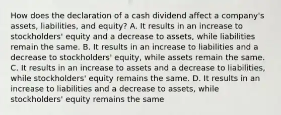 How does the declaration of a cash dividend affect a​ company's assets,​ liabilities, and​ equity? A. It results in an increase to​ stockholders' equity and a decrease to​ assets, while liabilities remain the same. B. It results in an increase to liabilities and a decrease to​ stockholders' equity, while assets remain the same. C. It results in an increase to assets and a decrease to​ liabilities, while​ stockholders' equity remains the same. D. It results in an increase to liabilities and a decrease to​ assets, while​ stockholders' equity remains the same