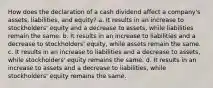 How does the declaration of a cash dividend affect a company's assets, liabilities, and equity? a. It results in an increase to stockholders' equity and a decrease to assets, while liabilities remain the same. b. It results in an increase to liabilities and a decrease to stockholders' equity, while assets remain the same. c. It results in an increase to liabilities and a decrease to assets, while stockholders' equity remains the same. d. It results in an increase to assets and a decrease to liabilities, while stockholders' equity remains the same.