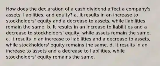 How does the declaration of a cash dividend affect a company's assets, liabilities, and equity? a. It results in an increase to stockholders' equity and a decrease to assets, while liabilities remain the same. b. It results in an increase to liabilities and a decrease to stockholders' equity, while assets remain the same. c. It results in an increase to liabilities and a decrease to assets, while stockholders' equity remains the same. d. It results in an increase to assets and a decrease to liabilities, while stockholders' equity remains the same.