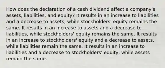 How does the declaration of a cash dividend affect a​ company's assets,​ liabilities, and​ equity? It results in an increase to liabilities and a decrease to​ assets, while​ stockholders' equity remains the same. It results in an increase to assets and a decrease to​ liabilities, while​ stockholders' equity remains the same. It results in an increase to​ stockholders' equity and a decrease to​ assets, while liabilities remain the same. It results in an increase to liabilities and a decrease to​ stockholders' equity, while assets remain the same.