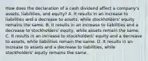 How does the declaration of a cash dividend affect a company's assets, liabilities, and equity? A. It results in an increase to liabilities and a decrease to assets, while stockholders' equity remains the same. B. It results in an increase to liabilities and a decrease to stockholders' equity, while assets remain the same. C. It results in an increase to stockholders' equity and a decrease to assets, while liabilities remain the same. D. It results in an increase to assets and a decrease to liabilities, while stockholders' equity remains the same.