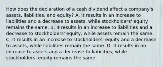 How does the declaration of a cash dividend affect a company's assets, liabilities, and equity? A. It results in an increase to liabilities and a decrease to assets, while stockholders' equity remains the same. B. It results in an increase to liabilities and a decrease to stockholders' equity, while assets remain the same. C. It results in an increase to stockholders' equity and a decrease to assets, while liabilities remain the same. D. It results in an increase to assets and a decrease to liabilities, while stockholders' equity remains the same.