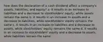 how does the declaration of a cash dividend affect a​ company's assets,​ liabilities, and​ equity? a. it results in an increase to liabilities and a decrease to​ stockholders' equity, while assets remain the same b. it results in an increase to assets and a decrease to​ liabilities, while​ stockholders' equity remains the same c. it results in an increase to liabilities and a decrease to​ assets, while​ stockholders' equity remains the same d. it results in an increase to​ stockholders' equity and a decrease to​ assets, while liabilities remain the same