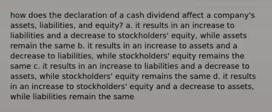 how does the declaration of a cash dividend affect a​ company's assets,​ liabilities, and​ equity? a. it results in an increase to liabilities and a decrease to​ stockholders' equity, while assets remain the same b. it results in an increase to assets and a decrease to​ liabilities, while​ stockholders' equity remains the same c. it results in an increase to liabilities and a decrease to​ assets, while​ stockholders' equity remains the same d. it results in an increase to​ stockholders' equity and a decrease to​ assets, while liabilities remain the same