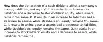 How does the declaration of a cash dividend affect a company's assets, liabilities, and equity? A. It results in an increase to liabilities and a decrease to stockholders' equity, while assets remain the same. B. It results in an increase to liabilities and a decrease to assets, while stockholders' equity remains the same. C. It results in an increase to assets and a decrease to liabilities, while stockholders' equity remains the same. D. It results in an increase to stockholders' equity and a decrease to assets, while liabilities remain the