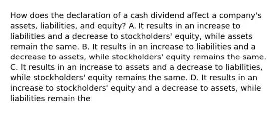 How does the declaration of a cash dividend affect a company's assets, liabilities, and equity? A. It results in an increase to liabilities and a decrease to stockholders' equity, while assets remain the same. B. It results in an increase to liabilities and a decrease to assets, while stockholders' equity remains the same. C. It results in an increase to assets and a decrease to liabilities, while stockholders' equity remains the same. D. It results in an increase to stockholders' equity and a decrease to assets, while liabilities remain the