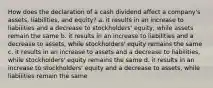 How does the declaration of a cash dividend affect a company's assets, liabilities, and equity? a. it results in an increase to liabilities and a decrease to stockholders' equity, while assets remain the same b. it results in an increase to liabilities and a decrease to assets, while stockholders' equity remains the same c. it results in an increase to assets and a decrease to liabilities, while stockholders' equity remains the same d. it results in an increase to stockholders' equity and a decrease to assets, while liabilities remain the same