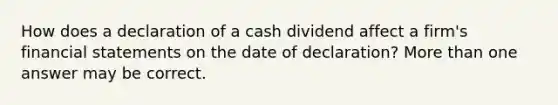 How does a declaration of a cash dividend affect a firm's financial statements on the date of declaration? More than one answer may be correct.