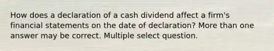 How does a declaration of a cash dividend affect a firm's <a href='https://www.questionai.com/knowledge/kFBJaQCz4b-financial-statements' class='anchor-knowledge'>financial statements</a> on the date of declaration? <a href='https://www.questionai.com/knowledge/keWHlEPx42-more-than' class='anchor-knowledge'>more than</a> one answer may be correct. Multiple select question.