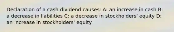 Declaration of a cash dividend causes: A: an increase in cash B: a decrease in liabilities C: a decrease in stockholders' equity D: an increase in stockholders' equity