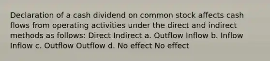 Declaration of a cash dividend on common stock affects cash flows from operating activities under the direct and indirect methods as follows: Direct Indirect a. Outflow Inflow b. Inflow Inflow c. Outflow Outflow d. No effect No effect