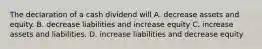 The declaration of a cash dividend will A. decrease assets and equity. B. decrease liabilities and increase equity C. increase assets and liabilities. D. increase liabilities and decrease equity