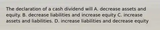 The declaration of a cash dividend will A. decrease assets and equity. B. decrease liabilities and increase equity C. increase assets and liabilities. D. increase liabilities and decrease equity