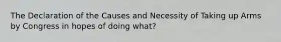 The Declaration of the Causes and Necessity of Taking up Arms by Congress in hopes of doing what?