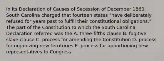 In its Declaration of Causes of Secession of December 1860, South Carolina charged that fourteen states "have deliberately refused for years past to fulfill their constitutional obligations." The part of the Constitution to which the South Carolina Declaration referred was the A. three-fifths clause B. fugitive slave clause C. process for amending the Constitution D. process for organizing new territories E. process for apportioning new representatives to Congress