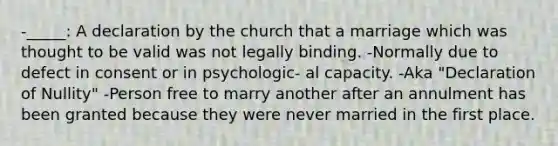 -_____: A declaration by the church that a marriage which was thought to be valid was not legally binding. -Normally due to defect in consent or in psychologic- al capacity. -Aka "Declaration of Nullity" -Person free to marry another after an annulment has been granted because they were never married in the first place.